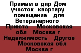 Примим в дар Дом, участок, квартиру, помещение - для Ветеринарного - Приюта. - Московская обл., Москва г. Недвижимость » Другое   . Московская обл.,Москва г.